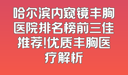 哈尔滨内窥镜丰胸医院排名榜前三佳推荐！优质丰胸医疗解析