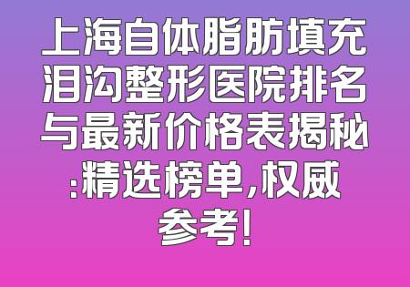 上海自体脂肪填充泪沟整形医院排名与最新价格表揭秘：精选榜单，权威参考！