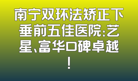 南宁双环法矫正下垂前五佳医院：艺星、富华口碑卓越！