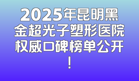 2025年昆明黑金超光子塑形医院权威口碑榜单公开！