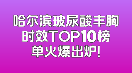 哈尔滨玻尿酸丰胸时效TOP10榜单火爆出炉！