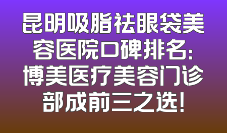 昆明吸脂祛眼袋美容医院口碑排名：博美医疗美容门诊部成前三之选！