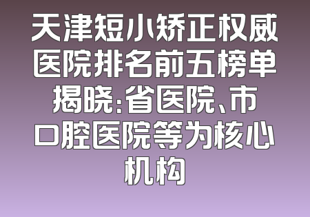 天津短小矫正权威医院排名前五榜单揭晓：省医院、市口腔医院等为核心机构