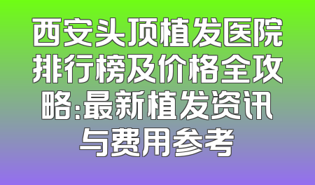 西安头顶植发医院排行榜及价格全攻略：最新植发资讯与费用参考