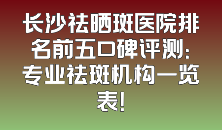 长沙祛晒斑医院排名前五口碑评测：专业祛斑机构一览表！