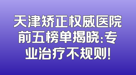 天津矫正权威医院前五榜单揭晓：专业治疗不规则！
