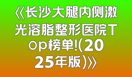 《长沙大腿内侧激光溶脂整形医院Top榜单！(2025年版)》