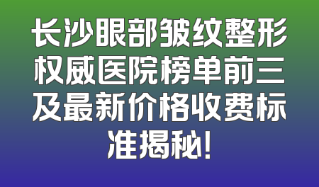 长沙眼部皱纹整形权威医院榜单前三及最新价格收费标准揭秘！