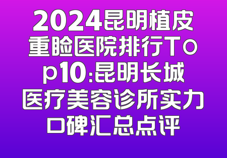 2024昆明植皮重睑医院排行Top10：昆明长城医疗美容诊所实力口碑汇总点评