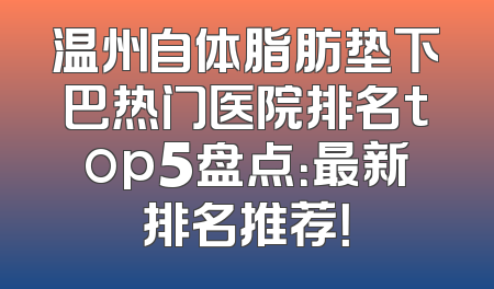 温州自体脂肪垫下巴热门医院排名top5盘点：最新排名推荐！