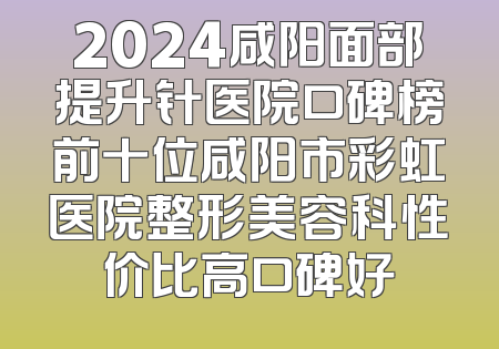 2024咸阳面部提升针医院口碑榜前十位咸阳市彩虹医院整形美容科性价比高口碑好