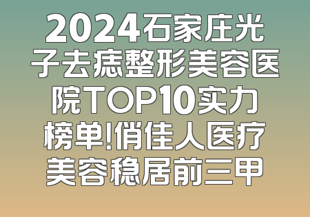 2024石家庄光子去痣整形美容医院TOP10实力榜单！俏佳人医疗美容稳居前三甲
