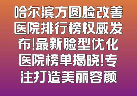 哈尔滨方圆脸改善医院排行榜权威发布！最新脸型优化医院榜单揭晓！专注打造美丽容颜