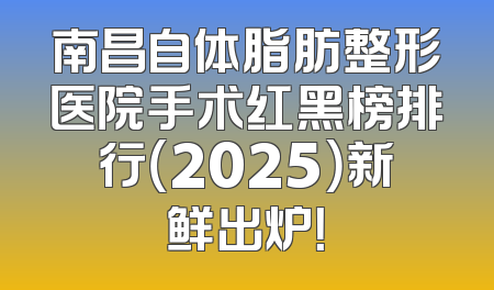 南昌自体脂肪整形医院手术红黑榜排行（2025）新鲜出炉！