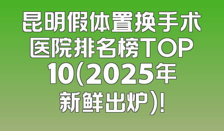 昆明假体置换手术医院排名榜TOP10（2025年新鲜出炉）！