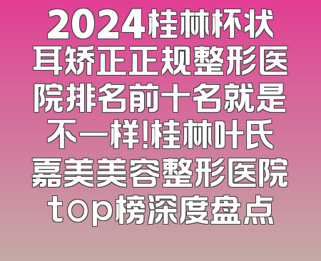 2024桂林杯状耳矫正正规整形医院排名前十名就是不一样！桂林叶氏嘉美美容整形医院top榜深度盘点