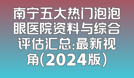 南宁五大热门泡泡眼医院资料与综合评估汇总：最新视角（2024版）