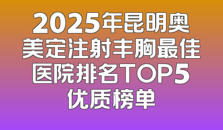 2025年昆明奥美定注射丰胸最佳医院排名TOP5优质榜单