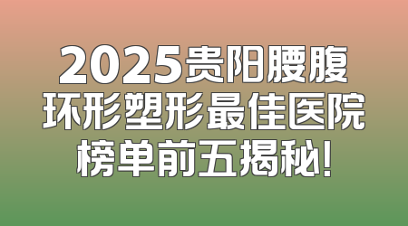 2025贵阳腰腹环形塑形最佳医院榜单前五揭秘！