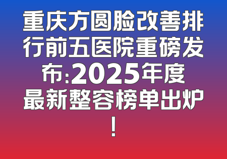 重庆方圆脸改善排行前五医院重磅发布：2025年度最新整容榜单出炉！