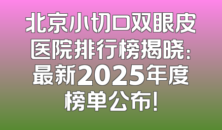 北京小切口双眼皮医院排行榜揭晓：最新2025年度榜单公布！