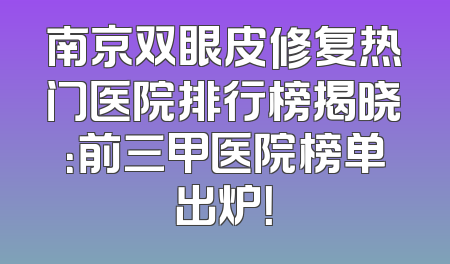 南京双眼皮修复热门医院排行榜揭晓：前三甲医院榜单出炉！