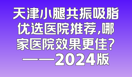 天津小腿共振吸脂优选医院推荐，哪家医院效果更佳？——2024版