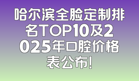 哈尔滨全脸定制排名TOP10及2025年口腔价格表公布！