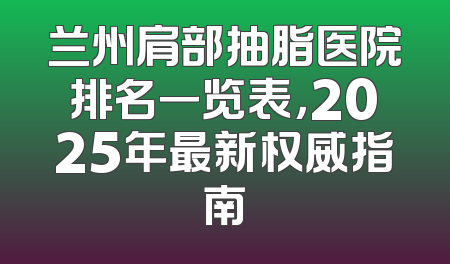 兰州肩部抽脂医院排名一览表，2025年最新权威指南