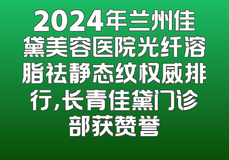 2024年兰州佳黛美容医院光纤溶脂祛静态纹权威排行，长青佳黛门诊部获赞誉