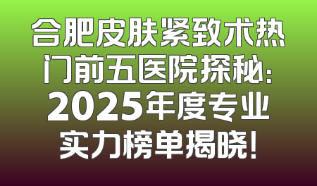 合肥皮肤紧致术热门前五医院探秘：2025年度专业实力榜单揭晓！
