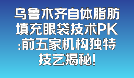 乌鲁木齐自体脂肪填充眼袋技术PK：前五家机构独特技艺揭秘！