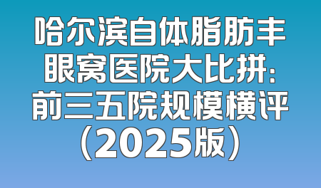 哈尔滨自体脂肪丰眼窝医院大比拼：前三五院规模横评（2025版）