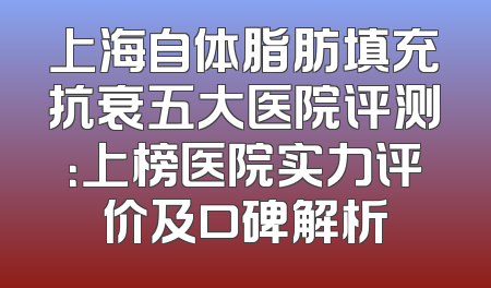上海自体脂肪填充抗衰五大医院评测：上榜医院实力评价及口碑解析