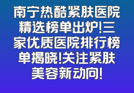 南宁热酷紧肤医院精选榜单出炉！三家优质医院排行榜单揭晓！关注紧肤美容新动向！