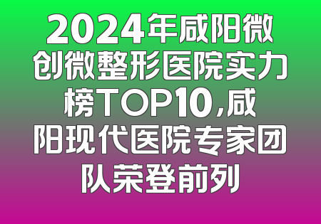 2024年咸阳微创微整形医院实力榜TOP10，咸阳现代医院专家团队荣登前列