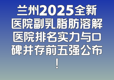 兰州2025全新医院副乳脂肪溶解医院排名实力与口碑并存前五强公布！