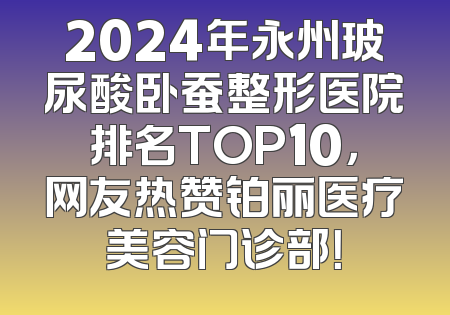 2024年永州玻尿酸卧蚕整形医院排名TOP10，网友热赞铂丽医疗美容门诊部！