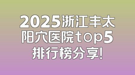 2025浙江丰太阳穴医院top5排行榜分享！