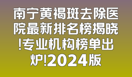 南宁黄褐斑去除医院最新排名榜揭晓！专业机构榜单出炉！2024版