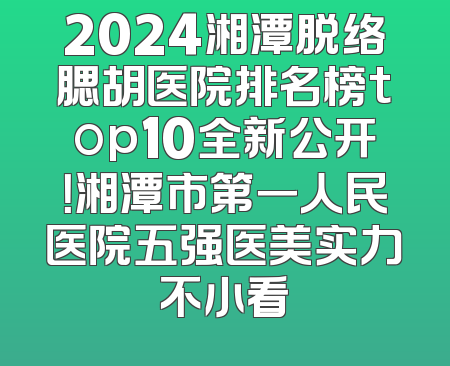 2024湘潭脱络腮胡医院排名榜top10全新公开！湘潭市第一人民医院五强医美实力不小看