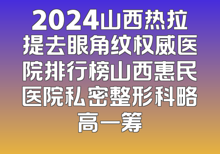 2024山西热拉提去眼角纹权威医院排行榜山西惠民医院私密整形科略高一筹
