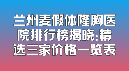 兰州麦假体隆胸医院排行榜揭晓：精选三家价格一览表