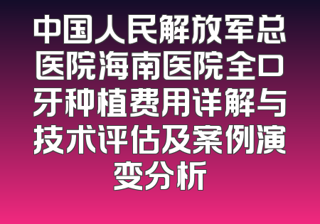 中国人民解放军总医院海南医院全口牙种植费用详解与技术评估及案例演变分析
