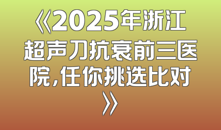 《2025年浙江超声刀抗衰前三医院，任你挑选比对》