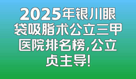 2025年银川眼袋吸脂术公立三甲医院排名榜，公立占主导！