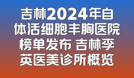 吉林2024年自体活细胞丰胸医院榜单发布 吉林李英医美诊所概览