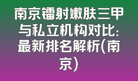 南京镭射嫩肤三甲与私立机构对比：最新排名解析（南京）