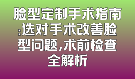 脸型定制手术指南：选对手术改善脸型问题，术前检查全解析