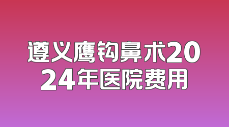 遵义鹰钩鼻术2024年医院费用